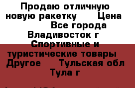 Продаю отличную новую ракетку :) › Цена ­ 3 500 - Все города, Владивосток г. Спортивные и туристические товары » Другое   . Тульская обл.,Тула г.